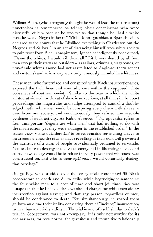 William Allen, (who arrogantly thought he would lead the insurrection) nonetheless is remembered as telling black conspirators who were stful of him because he was white, that though he “had a white face, he was a Negro in heart.” While John Igneshias, a Spanish sailor, declared to the courts that he “disliked everything in Charleston but the Negroes and Sailors.” In an act of distancing himself from white society t0 gain trust from Black conspirators, Igneshias indignantly proclaimed, “Damn the whites, 1 would kill them all.” Little was shared by all four men except their status as outsiders-- as sailors, criminals, vagabonds, or non-Anglo whites (some had not assimilated to Anglo-southern accent and customs) and so in a way were only tenuously included in whiteness. These men, who fraternized and conspired with Black insurrectionarics, exposed the fault lines and contradictions within the supposed white consensus of southern society. Similar to the way in which the white aristocrat viewed the threat of slave insurrections, at all times in the court proceedings the magistrates and judge attempted to control a double- edged myth: white men could be conspiring everywhere with slaves to overthrow our society, and simultancously they refuted any credible evidence of such activity. As Rubio observes, “The appendix refers to four unimportant ‘degencrate white men’ that had nothing to do with the insurreetion, yet they were a danger to the established order.” In the iew, white outsiders fad to be responsible for inciting slaves to ction, since the idea of slaves rebelling of their own will perverted the narrative of a class of people providentially ordained to servitude. Yet, to desire to destroy the slave cconomy, aid in liberating slaves, and start a new society would be to refuse the very power that whiteness was constructed on, and who in their right minds would voluntarily destroy that privilege? state’s Judge Bay, who presided over the Vesey trials condemned 35 Black conspirators to death and 32 to exile, while begrudgingly sentencing the four white men to a host of fines and short jail time. Bay was outspoken that he believed the laws should change for white men aiding insurrection against slavery, and that any person, regardless of race, should be condemned to death. Yet, simultancously, he spared them gallows on a fine technicality, convicting them of “inciting” insurrection, rather than materially aiding it. The trial in and of itself, similar to Jack’s wrial in Georgetown, was not exemplary; it is only noteworthy for its ordinariness, for how normal the gratuitous and impunitive relationship